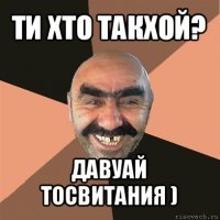 ти хто такхой? давуай тосвитания )