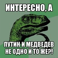 интересно, а путин и медведев не одно и то же?!