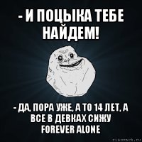 - и поцыка тебе найдем! - да, пора уже, а то 14 лет, а все в девках сижу
forever alone