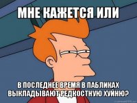 мне кажется или в последнее время в пабликах выкладывают редкостную хуйню?