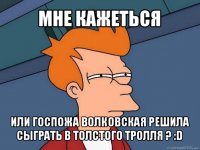 мне кажеться или госпожа волковская решила сыграть в толстого тролля ? :d