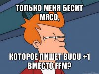 только меня бесит мясо, которое пишет budu +1 вместо ffm?