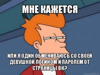 мне кажется или я один обмениваюсь со своей девушкой логином и паролем от страницы вк?