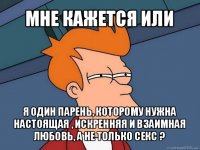 мне кажется или я один парень, которому нужна настоящая , искренняя и взаимная любовь, а не только секс ?