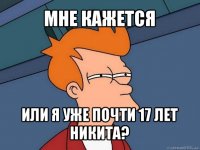 мне кажется или я уже почти 17 лет никита?