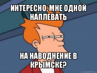 интересно, мне одной наплевать на наводнение в крымске?