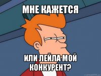 мне кажется или лейла мой конкурент?