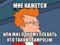 мне кажется или мне одному плевать кто такой trampoline