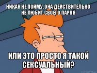 никак не пойму, она действительно не любит своего парня или это просто я такой сексуальный?