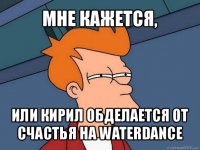 мне кажется, или кирил обделается от счастья на waterdance