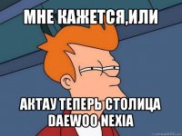 мне кажется,или актау теперь столица daewoo nexia