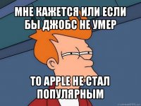 мне кажется или если бы джобс не умер то apple не стал популярным