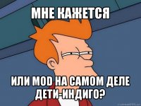 мне кажется или mod на самом деле дети-индиго?