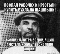 послал рабочих и крестьян купить бухла на шашлыки! взяли 1,5 литра водки, ящик амстела и жигулевского по акции!