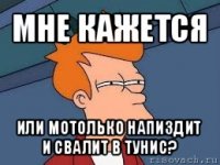 мне кажется или мотолько напиздит и свалит в тунис?