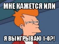 мне кажется или я выигрываю 1-0?!