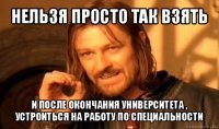 нельзя просто так взять и после окончания университета , устроиться на работу по специальности