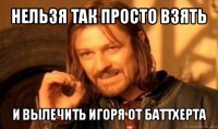 нельзя так просто взять и вылечить игоря от баттxерта