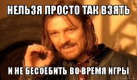 нельзя просто так взять и не бесоёбить во время игры