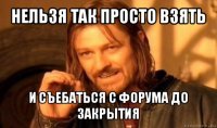 нельзя так просто взять и съебаться с форума до закрытия