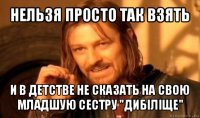 нельзя просто так взять и в детстве не сказать на свою младшую сестру "дибіліще"