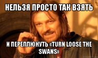 нельзя просто так взять и переплюнуть «turn loose the swans»