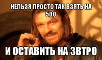 нельзя просто так взять на 500 и оставить на звтро