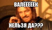 валёёёёёк нельзя да???