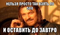 нельзя просто так взять по 500 и оставить до завтро