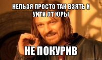 нельзя просто так взять и уйти от юры не покурив