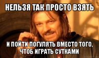 нельзя так просто взять и пойти погулять вместо того, чтоб играть сутками