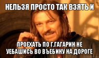 нельзя просто так взять и проехать по г.гагарин не уебашись во въебину на дороге