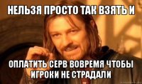 нельзя просто так взять и оплатить серв вовремя чтобы игроки не страдали