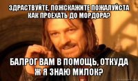 здраствуйте, пожскажите пожалуйста как проехать до мордора? балрог вам в помощь, откуда ж я знаю милок?