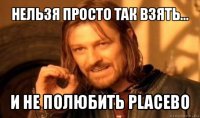 нельзя просто так взять... и не полюбить placebo