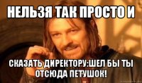 нельзя так просто и сказать директору:шел бы ты отсюда петушок!