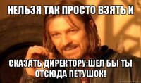 нельзя так просто взять и сказать директору:шел бы ты отсюда петушок!