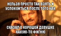 нельзя просто так взять и успокоиться после того как сказал о хорошей девушке какую-то фигню