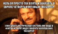 нельзя просто так взять и заказать в европе четвертьфунтовый чизбургер у них блеать метрическая система,они ваще в фунтах не парят,надо говорить королевский чизбургер