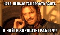 катя, нельзя так просто взять и найти хорошую работу!!