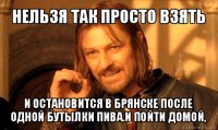 нельзя так просто взять и остановится в брянске после одной бутылки пива.и пойти домой,