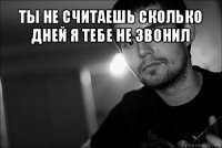 ты не считаешь сколько дней я тебе не звонил 