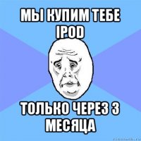 мы купим тебе ipod только через 3 месяца