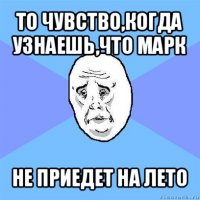 то чувство,когда узнаешь,что марк не приедет на лето