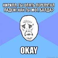 кирилл, ты опять перепутал падеж! как ты мог, балда? okay