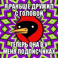 я раньше дружил с головой теперь она в у меня подписчиках