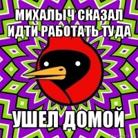 михалыч сказал идти работать туда ушел домой