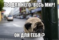 ты для него- весь мир! он для тебя-?