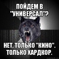 пойдем в "универсал"? нет, только "кино". только хардкор.