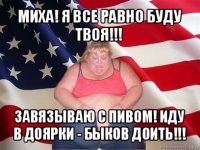 миха! я все равно буду твоя!!! завязываю с пивом! иду в доярки - быков доить!!!